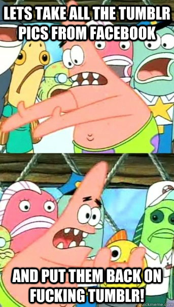 Lets take all the tumblr pics from facebook and put them back on fucking tumblr!  Push it somewhere else Patrick