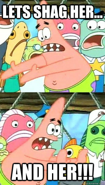 lets shag her... and her!!!  Push it somewhere else Patrick