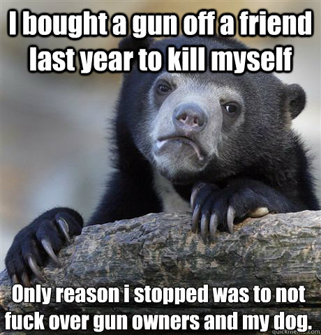 I bought a gun off a friend last year to kill myself Only reason i stopped was to not fuck over gun owners and my dog.   Confession Bear