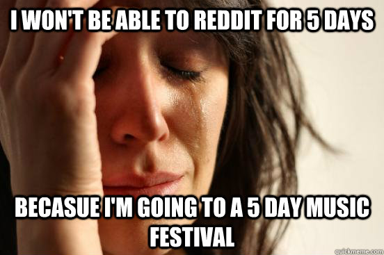 I won't be able to reddit for 5 days Becasue i'm going to a 5 day music festival   First World Problems