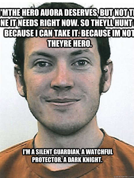  I'm a silent guardian, a watchful protector. A dark knight. I'mthe hero auora deserves, but not the one it needs right now. So theyll hunt me because i can take it. Because im not theyre hero. -  I'm a silent guardian, a watchful protector. A dark knight. I'mthe hero auora deserves, but not the one it needs right now. So theyll hunt me because i can take it. Because im not theyre hero.  James Holmes