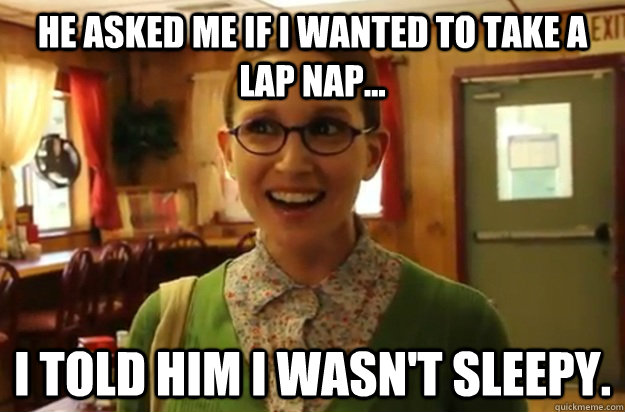 he asked me if i wanted to take a lap nap... i told him i wasn't sleepy.  Sexually Oblivious Female