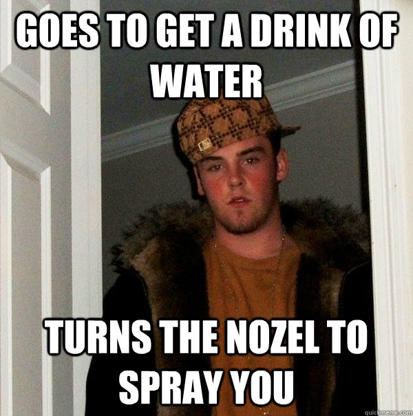 Goes to get a drink of water turns the nozel to spray you  Scumbag Steve