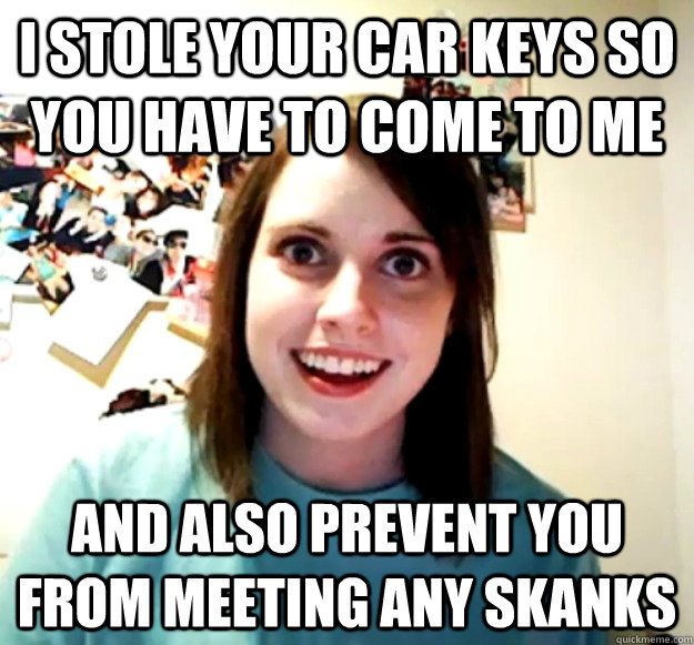 I stole your car keys so you have to come to me and also prevent you from meeting any skanks - I stole your car keys so you have to come to me and also prevent you from meeting any skanks  Overly Attached Girlfriend