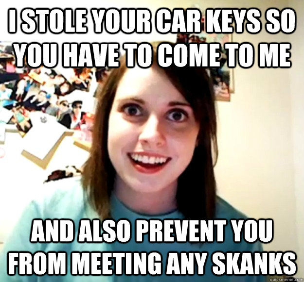I stole your car keys so you have to come to me and also prevent you from meeting any skanks  Overly Attached Girlfriend