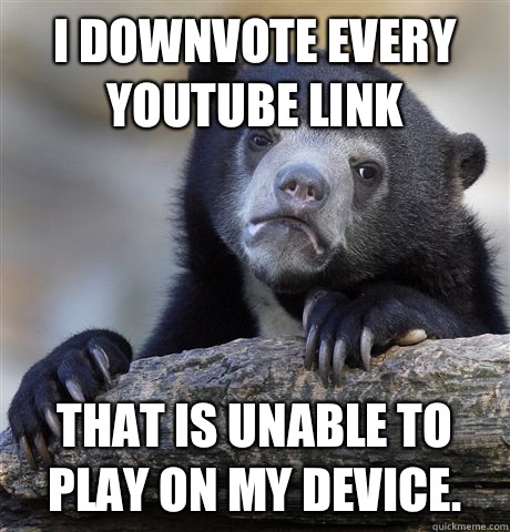 I downvote every YouTube link That is unable to play on my device.   Confession Bear