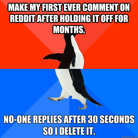 Make my first ever comment on reddit after holding it off for months. No-one replies after 30 seconds so I delete it.  Socially Awesome Awkward Penguin