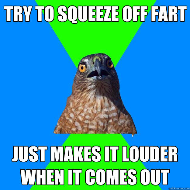 try to squeeze off fart just makes it louder when it comes out  