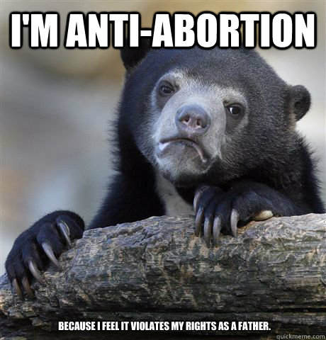 I'm Anti-Abortion Because I feel it violates my rights as a father.  Confession Bear