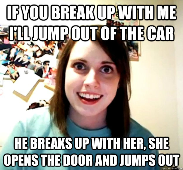 If you break up with me I'll jump out of the car He breaks up with her, she opens the door and jumps out - If you break up with me I'll jump out of the car He breaks up with her, she opens the door and jumps out  OverlyAttachedGirlfriend