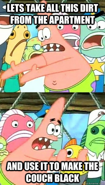 Lets take all this dirt from the apartment and use it to make the couch black  Push it somewhere else Patrick