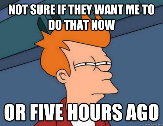 Not sure if they want me to do that now or five hours ago  NOT SURE IF IM HUNGRY or JUST BORED