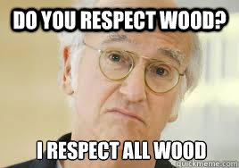 Do you respect wood?  I Respect all wood  Larry David