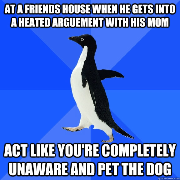 at a friends house when he gets into a heated arguement with his mom act like you're completely unaware and pet the dog  Socially Awkward Penguin