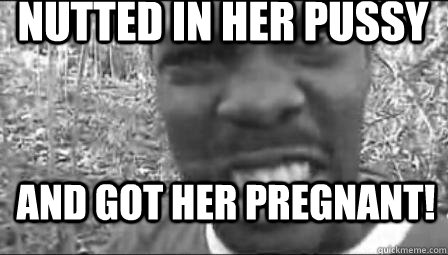 Nutted in her pussy and got her pregnant!  
