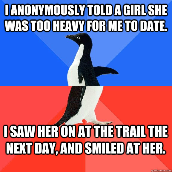 I anonymously told a girl she was too heavy for me to date. I saw her on at the trail the next day, and smiled at her.  Socially Awkward Awesome Penguin