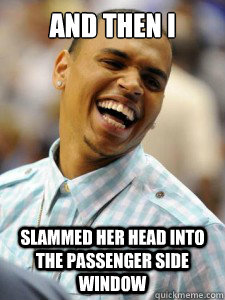 And then i slammed her head into the passenger side window  Chauvinistic Chris