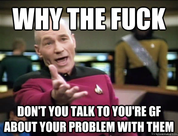 why the fuck Don't you talk to you're GF about your problem with them  Annoyed Picard HD