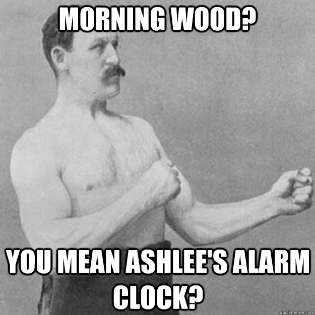 morning wood? YOU MEAN ashlee's alarm clock?    overly manly man