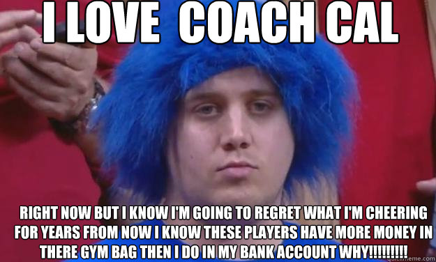 Right now but i know i'm going to regret what i'm cheering for years from now i know these players have more money in there gym bag then i do in my bank account Why!!!!!!!!! I love  coach cal  