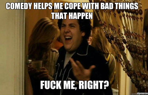 Comedy helps me cope with bad things that happen FUCK ME, RIGHT?  fuck me right