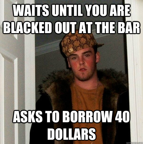 Waits until you are blacked out at the bar Asks to borrow 40 dollars  Scumbag Steve