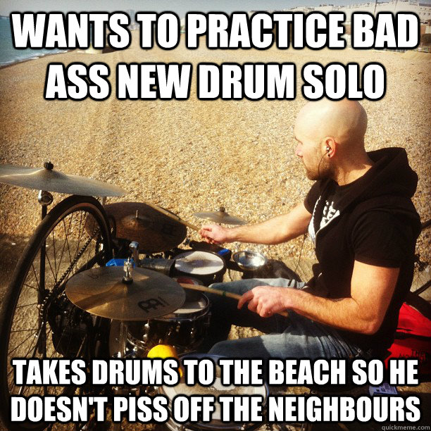 wants to practice bad ass new drum solo takes drums to the beach so he doesn't piss off the neighbours  Real Good Guy Greg