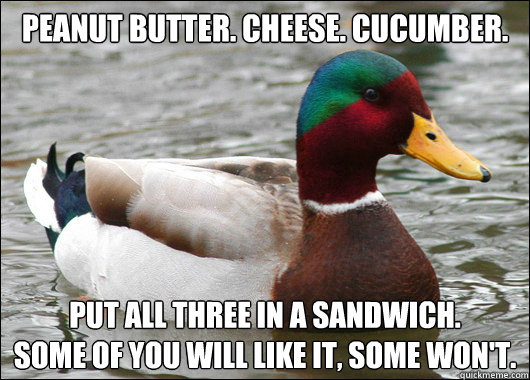 Peanut butter. Cheese. Cucumber. Put all three in a sandwich.
Some of you will like it, some won't. - Peanut butter. Cheese. Cucumber. Put all three in a sandwich.
Some of you will like it, some won't.  Mactual Advice Mallard
