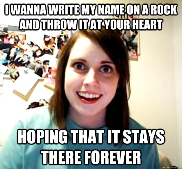 i wanna write my name on a rock and throw it at your heart hoping that it stays there forever  Overly Attached Girlfriend