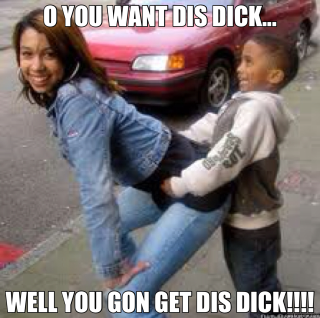O YOU WANT DIS DICK... WELL YOU GON GET DIS DICK!!!!  