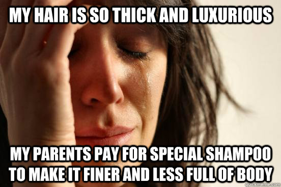 my hair is so thick and luxurious my parents pay for special shampoo to make it finer and less full of body  First World Problems