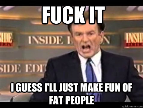 FUCK IT I GUESS I'LL JUST MAKE FUN OF FAT PEOPLE  Bill OFisher
