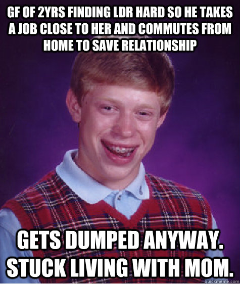 gf of 2yrs finding ldr hard so he takes a job close to her and commutes from home to save relationship gets dumped anyway. stuck living with mom.   Bad Luck Brian