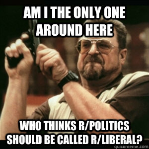 Am i the only one around here who thinks r/politics should be called r/liberal?  Am I The Only One Round Here