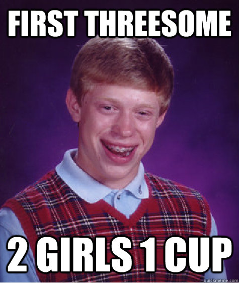 FIRST THREESOME  2 GIRLS 1 CUP - FIRST THREESOME  2 GIRLS 1 CUP  Bad Luck Brian