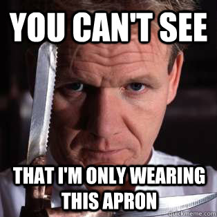 you can't see that i'm only wearing this apron    - you can't see that i'm only wearing this apron     Gordon Ramsay Problems