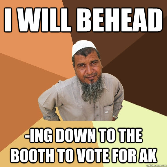 I will behead -ing down to the booth to vote for AK  Ordinary Muslim Man