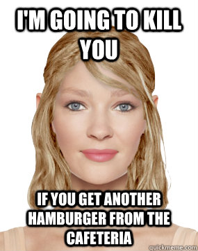 I'm going to kill you if you get another hamburger from the cafeteria  