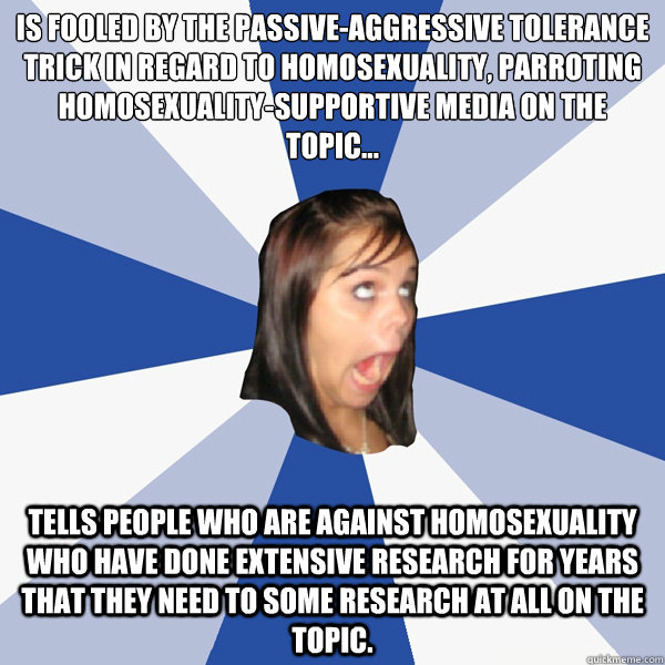 Is fooled by the passive-aggressive tolerance trick in regard to homosexuality, parroting homosexuality-supportive media on the topic...
 Tells people who are against homosexuality who have done extensive research for years that they need to some research  Annoying Facebook Girl