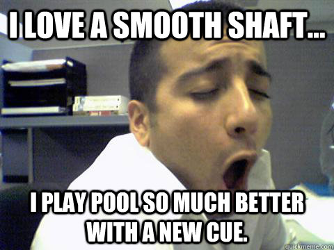 I love a smooth shaft... I play pool so much better with a new cue. - I love a smooth shaft... I play pool so much better with a new cue.  O Face