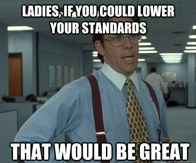 Ladies, If you could lower your standards  THAT WOULD BE GREAT  that would be great