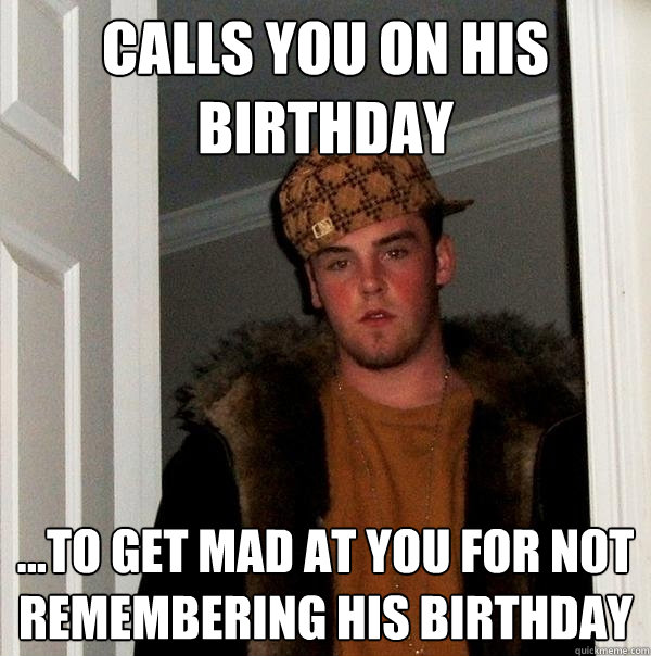Calls you on his birthday ...To get mad at you for not remembering his birthday  Scumbag Steve