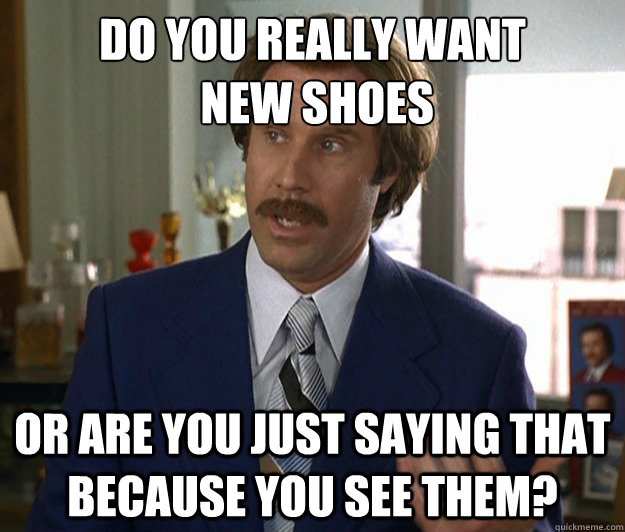 Do you really want
 new shoes Or are you just saying that because you see them?  