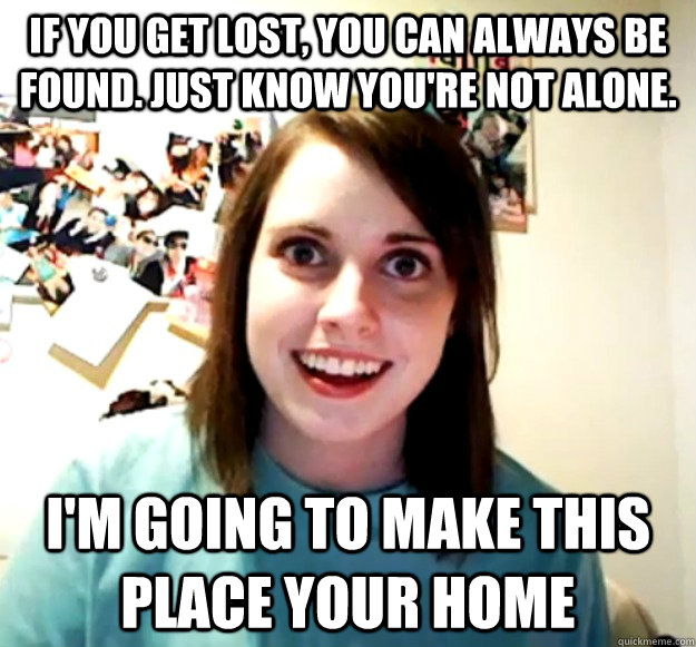 if you get lost, you can always be found. Just know you're not alone. i'm going to make this place your home  Overly Attached Girlfriend
