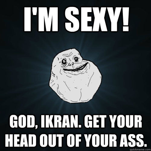 I'M SEXY! GOD, IKRAN. GET YOUR HEAD OUT OF YOUR ASS.  Forever Alone