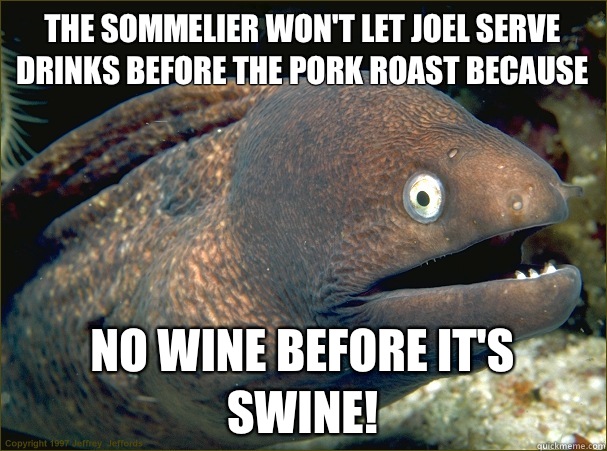 The sommelier won't let Joel serve drinks before the pork roast because  No wine before it's swine! - The sommelier won't let Joel serve drinks before the pork roast because  No wine before it's swine!  Bad Joke Eel