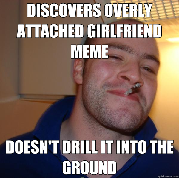 DISCOVERS OVERLY ATTACHED GIRLFRIEND MEME DOESN'T DRILL IT INTO THE GROUND - DISCOVERS OVERLY ATTACHED GIRLFRIEND MEME DOESN'T DRILL IT INTO THE GROUND  Good Guy Greg 
