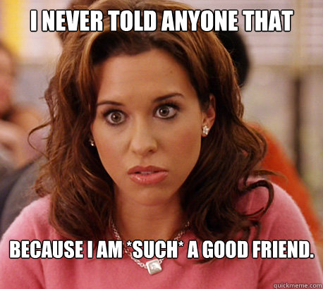 I never told anyone that because I am *such* a good friend.  - I never told anyone that because I am *such* a good friend.   Gretchen Weiners