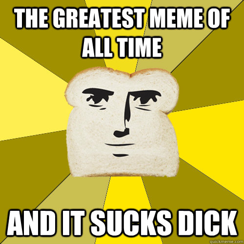 The greatest meme of all time and it sucks dick  Breadfriend