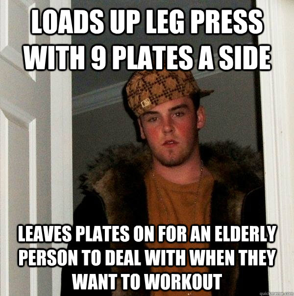 loads up leg press with 9 plates a side leaves plates on for an elderly person to deal with when they want to workout  Scumbag Steve